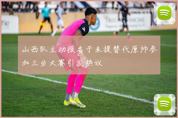 山西队主动报名于米提替代原帅参加三分大赛引发热议