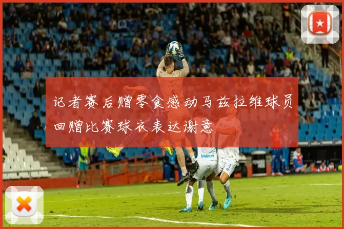 记者赛后赠零食感动马兹拉维球员回赠比赛球衣表达谢意