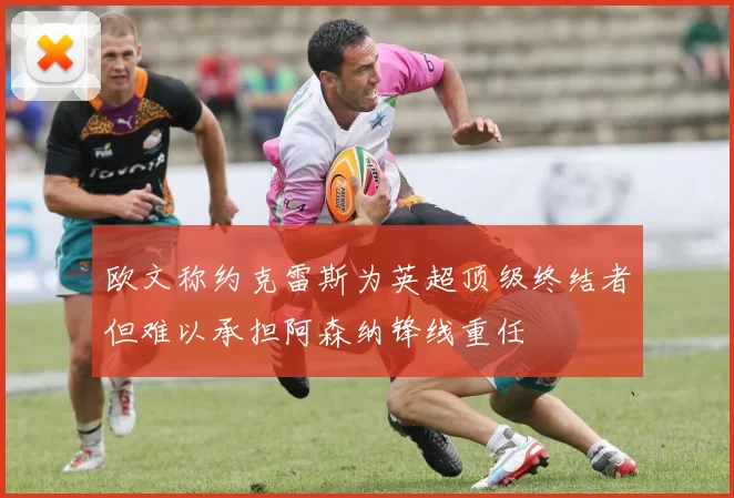 欧文称约克雷斯为英超顶级终结者但难以承担阿森纳锋线重任