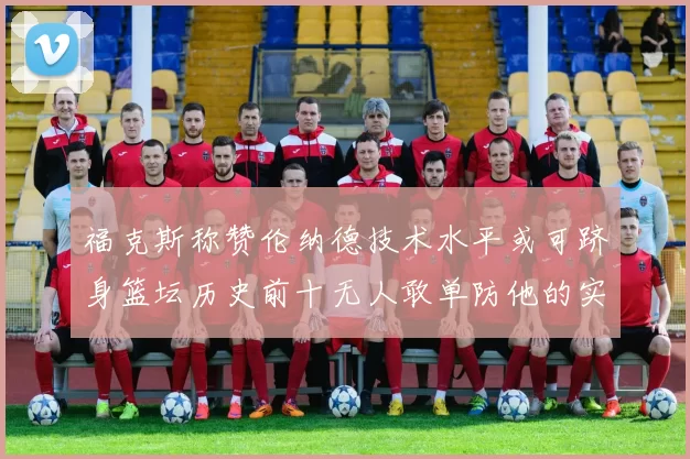 福克斯称赞伦纳德技术水平或可跻身篮坛历史前十无人敢单防他的实力