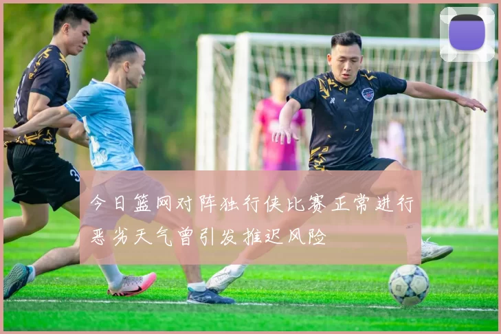 今日篮网对阵独行侠比赛正常进行恶劣天气曾引发推迟风险