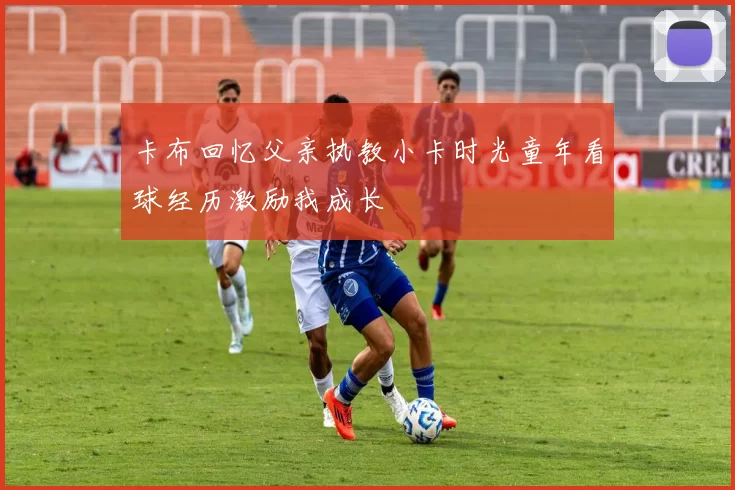 卡布回忆父亲执教小卡时光童年看球经历激励我成长