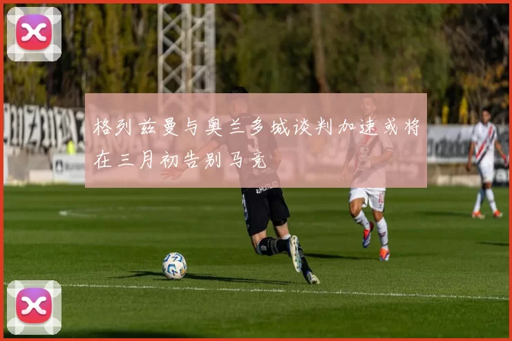 格列兹曼与奥兰多城谈判加速或将在三月初告别马竞