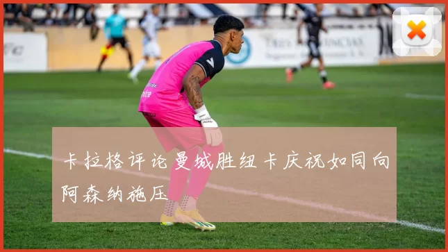 卡拉格评论曼城胜纽卡庆祝如同向阿森纳施压