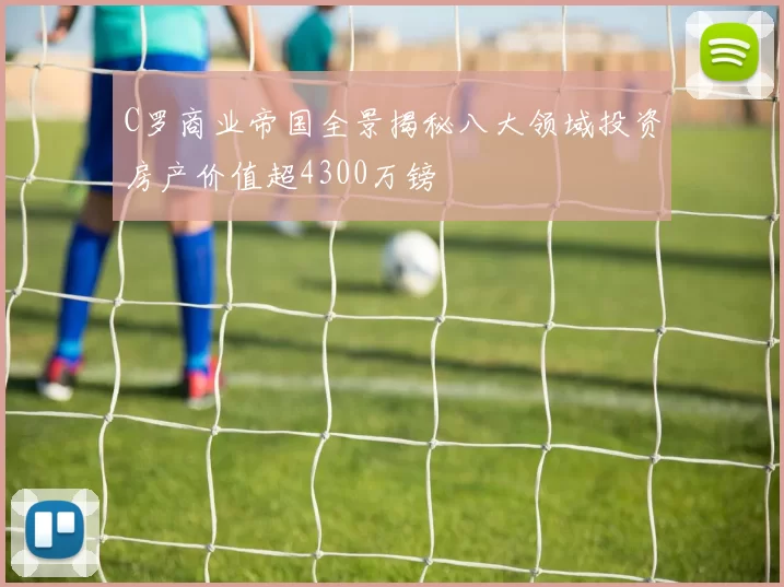 C罗商业帝国全景揭秘八大领域投资房产价值超4300万镑