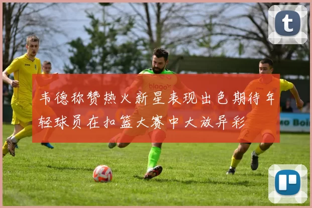 韦德称赞热火新星表现出色期待年轻球员在扣篮大赛中大放异彩