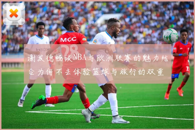 谢泼德畅谈NBA与欧洲联赛的魅力结合为何不去体验篮球与旅行的双重乐趣