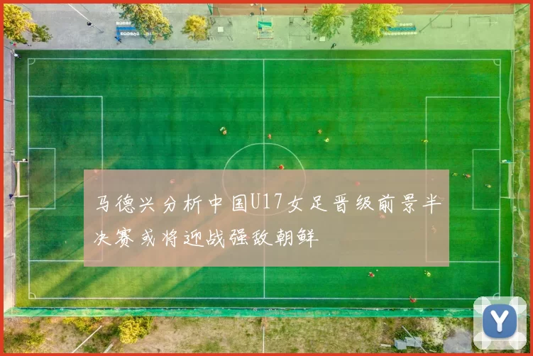 马德兴分析中国U17女足晋级前景半决赛或将迎战强敌朝鲜
