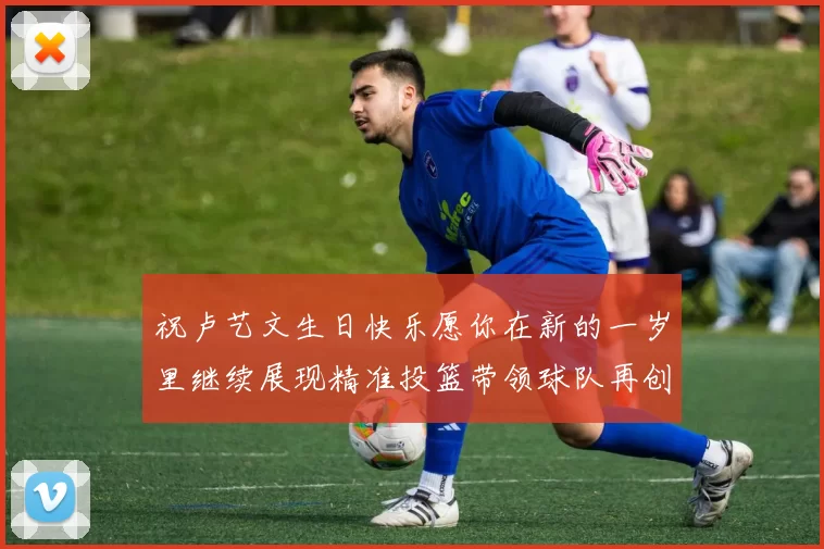 祝卢艺文生日快乐愿你在新的一岁里继续展现精准投篮带领球队再创辉煌成就