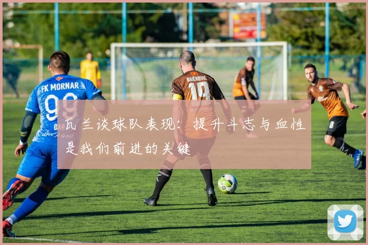 瓦兰谈球队表现：提升斗志与血性是我们前进的关键