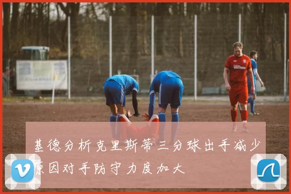 基德分析克里斯蒂三分球出手减少原因对手防守力度加大