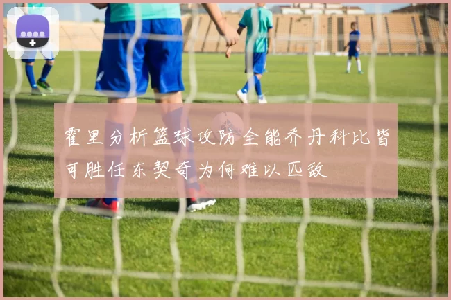 霍里分析篮球攻防全能乔丹科比皆可胜任东契奇为何难以匹敌