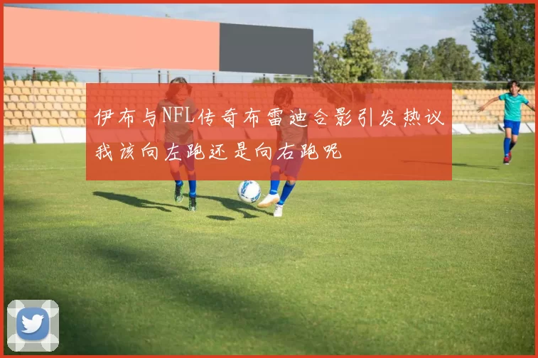 伊布与NFL传奇布雷迪合影引发热议我该向左跑还是向右跑呢