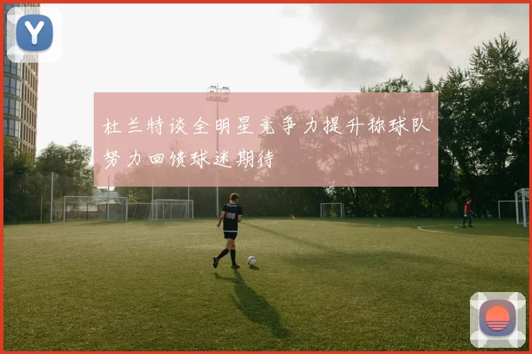 杜兰特谈全明星竞争力提升称球队努力回馈球迷期待