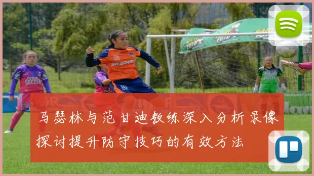 马瑟林与范甘迪教练深入分析录像探讨提升防守技巧的有效方法