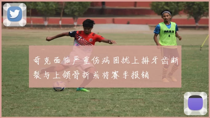 奇克面临严重伤病困扰上排牙齿断裂与上颌骨折或将赛季报销