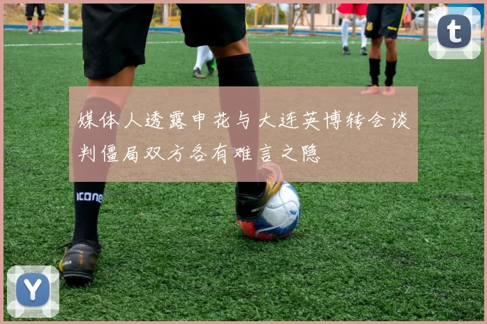 媒体人透露申花与大连英博转会谈判僵局双方各有难言之隐
