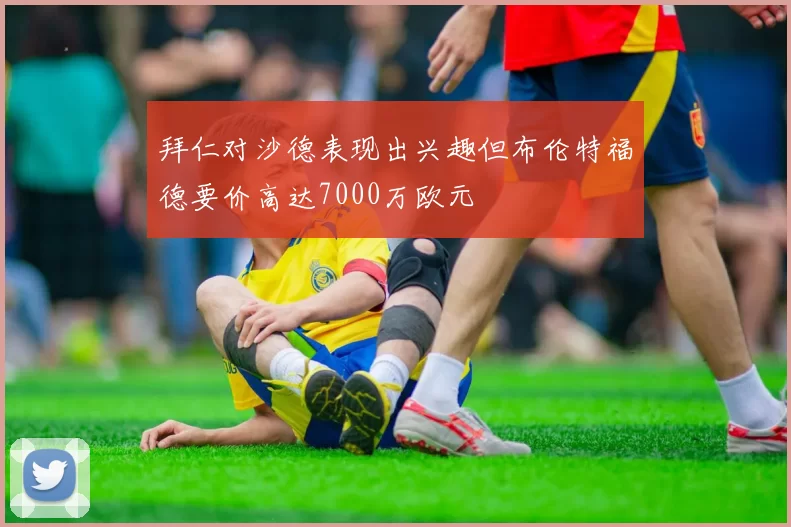 拜仁对沙德表现出兴趣但布伦特福德要价高达7000万欧元