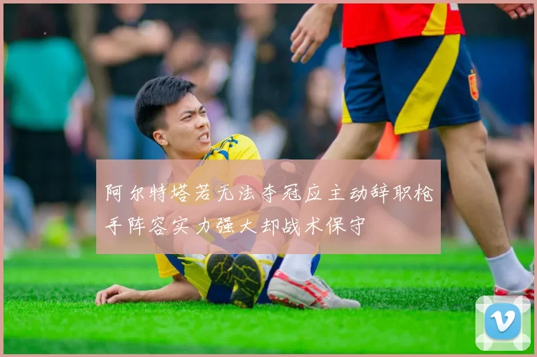 阿尔特塔若无法夺冠应主动辞职枪手阵容实力强大却战术保守