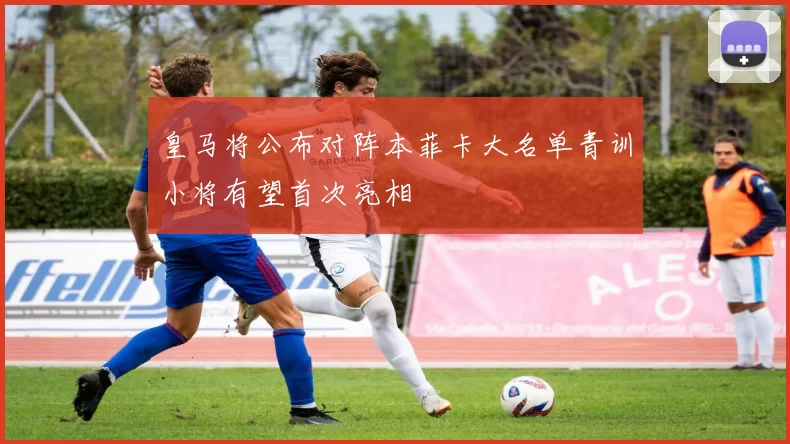 皇马将公布对阵本菲卡大名单青训小将有望首次亮相