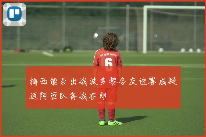 梅西能否出战波多黎各友谊赛成疑迈阿密队备战在即