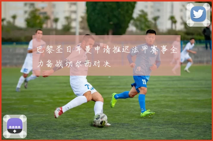 巴黎圣日耳曼申请推迟法甲赛事全力备战切尔西对决