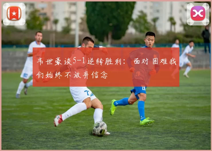 韦世豪谈5-1逆转胜利：面对困难我们始终不放弃信念