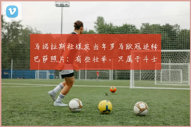 马诺拉斯社媒发当年罗马欧冠逆转巴萨照片：有些壮举，只属于斗士
